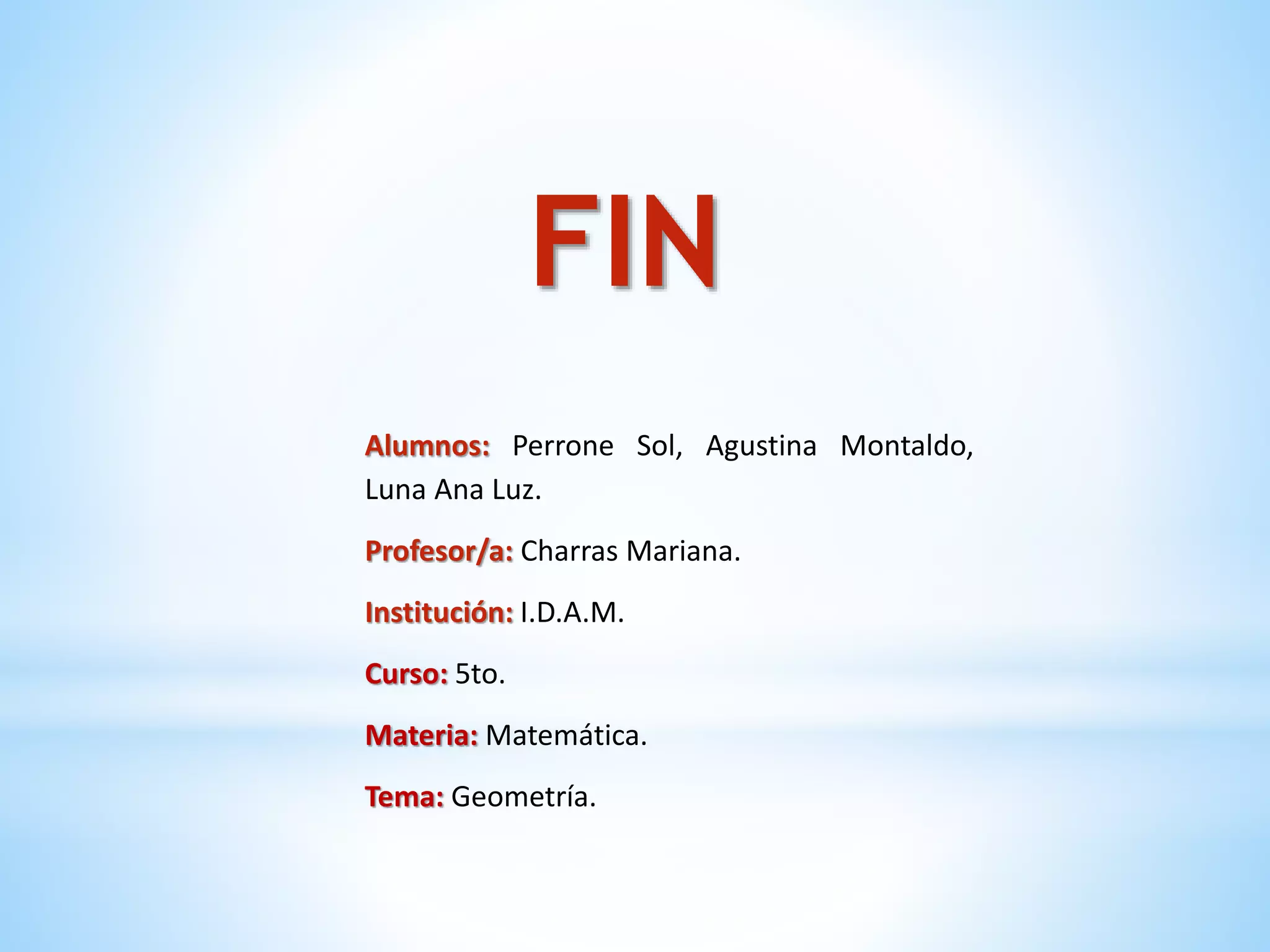Alumnos: Perrone Sol, Agustina Montaldo,
Luna Ana Luz.
Profesor/a: Charras Mariana.
Institución: I.D.A.M.
Curso: 5to.
Materia: Matemática.
Tema: Geometría.
FIN
 