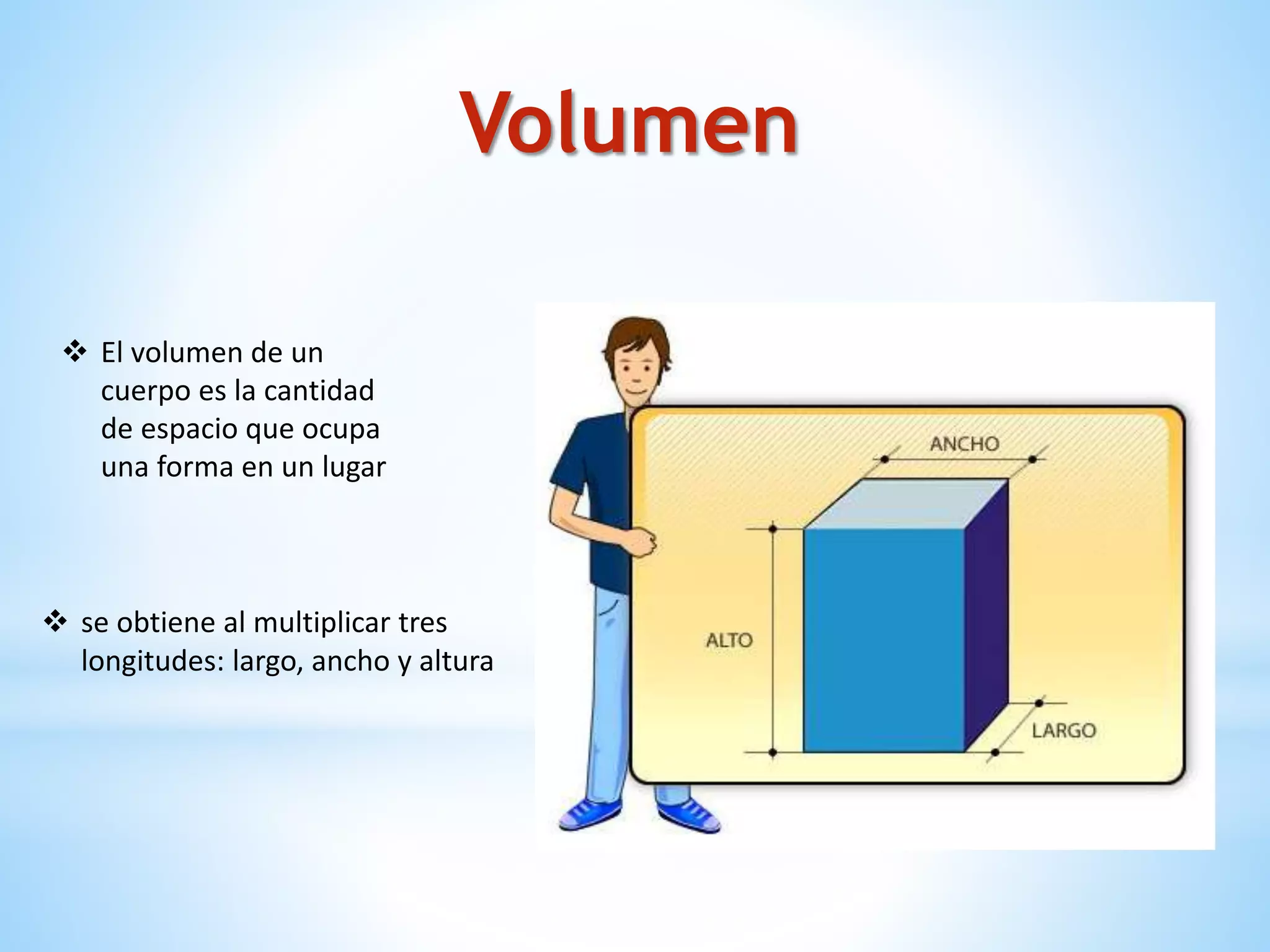  El volumen de un
cuerpo es la cantidad
de espacio que ocupa
una forma en un lugar
 se obtiene al multiplicar tres
longitudes: largo, ancho y altura
Volumen
 