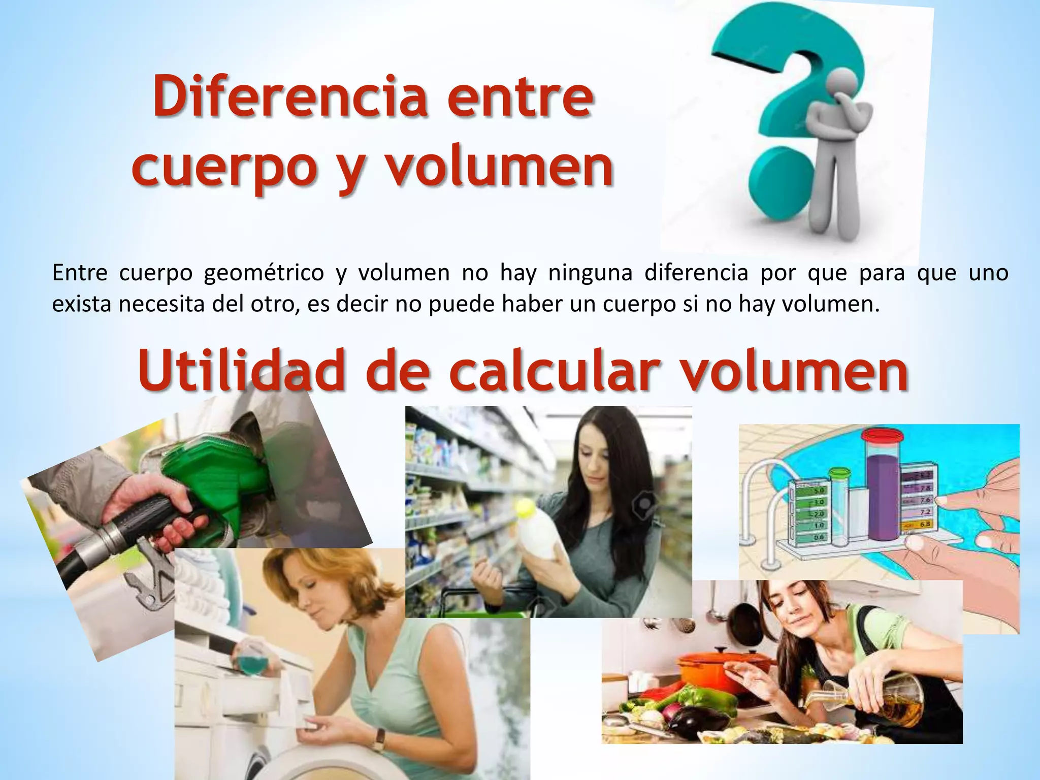 Diferencia entre
cuerpo y volumen
Entre cuerpo geométrico y volumen no hay ninguna diferencia por que para que uno
exista necesita del otro, es decir no puede haber un cuerpo si no hay volumen.
Utilidad de calcular volumen
 