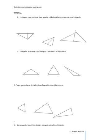 Guía de matemáticas de sexto grado.


PRÁCTICA

    1.   Indica en cada caso qué línea notable está dibujada con color rojo en el triángulo.




    2. Dibuja las alturas de cada triángulo y encuentra el ortocentro.




3, Traza las medianas de cada triángulo y determina el baricentro.




.

4. Construye las bisectrices de cara triángulo y localiza el incentro


                                                                            12 de abril de 2009
 