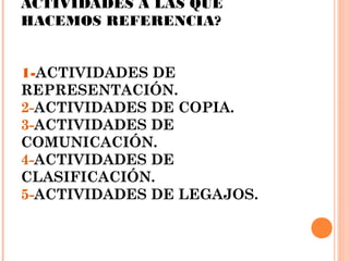 ACTIVIDADES A LAS QUE
HACEMOS REFERENCIA?
1-ACTIVIDADES DE
REPRESENTACIÓN.
2-ACTIVIDADES DE COPIA.
3-ACTIVIDADES DE
COMUNICACIÓN.
4-ACTIVIDADES DE
CLASIFICACIÓN.
5-ACTIVIDADES DE LEGAJOS.
 