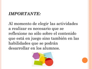 IMPORTANTE:
Al momento de elegir las actividades
a realizar es necesario que se
reflexione no sólo sobre el contenido
que está en juego sino también en las
habilidades que se podrán
desarrollar en los alumnos.
 