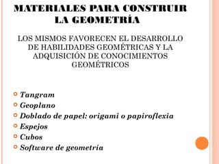 MATERIALES PARA CONSTRUIR
LA GEOMETRÍA
LOS MISMOS FAVORECEN EL DESARROLLO
DE HABILIDADES GEOMÉTRICAS Y LA
ADQUISICIÓN DE CONOCIMIENTOS
GEOMÉTRICOS
 Tangram
 Geoplano
 Doblado de papel: origami o papiroflexia
 Espejos
 Cubos
 Software de geometría
 