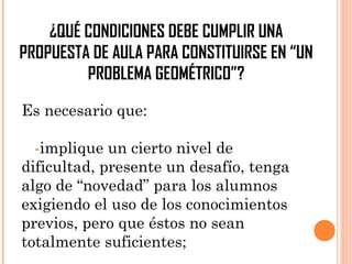 ¿QUÉ CONDICIONES DEBE CUMPLIR UNA
PROPUESTA DE AULA PARA CONSTITUIRSE EN “UN
PROBLEMA GEOMÉTRICO”?
Es necesario que:
-implique un cierto nivel de
dificultad, presente un desafío, tenga
algo de “novedad” para los alumnos
exigiendo el uso de los conocimientos
previos, pero que éstos no sean
totalmente suficientes;
 