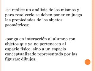 -se realice un análisis de los mismos y
para resolverlo se deben poner en juego
las propiedades de los objetos
geométricos;
-ponga en interacción al alumno con
objetos que ya no pertenecen al
espacio físico, sino a un espacio
conceptualizado representado por las
figuras: dibujos.
 