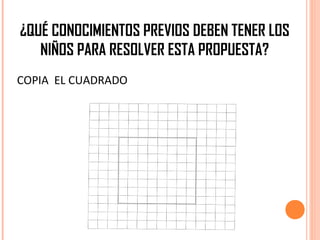 ¿QUÉ CONOCIMIENTOS PREVIOS DEBEN TENER LOS
NIÑOS PARA RESOLVER ESTA PROPUESTA?
COPIA EL CUADRADO
 