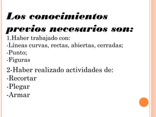 Los conocimientos
previos necesarios son:
1.Haber trabajado con:
-Líneas curvas, rectas, abiertas, cerradas;
-Punto;
-Figuras
2-Haber realizado actividades de:
-Recortar
-Plegar
-Armar
 
