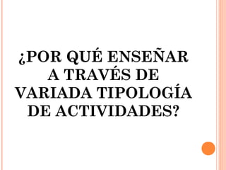 ¿POR QUÉ ENSEÑAR
A TRAVÉS DE
VARIADA TIPOLOGÍA
DE ACTIVIDADES?
 