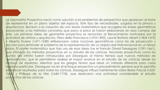 La Geometría Proyectiva nació como solución a los problemas de perspectiva que aparecen al tratar
de representar en un plano objetos del espacio. Este tipo de necesidades, surgidas en la pintura y
arquitectura, llevaron a la creación de una teoría matemática que recogiera las bases geométricas
subyacentes a los métodos concretos que poco a poco se fueron elaborando en esos campos del
arte. Las primeras ideas de geometría proyectiva se remontan al Renacimiento motivadas por la
actividad de artistas y arquitectos. Piero della Francesca (1410-1492), Leone Battista Alberti (1404-1472)
y Alberto Durero (1471-1528) reflexionaron sobre nociones geométricas como las de proyección y
sección para entender el problema de la representación de un objeto real tridimensional en un lienzo
plano. El primer matemático que hizo uso de esas ideas fue el francés Girard Desargues (1591-1661),
que introdujo los métodos proyectivos en su estudio de las cónicas. Nociones proyectivas como los
puntos del infinito fueron introducidos por Desargues al mismo tiempo que nuevos métodos de
demostración, que le permitieron realizar el mayor avance en el estudio de las cónicas desde los
tiempos de Apolonio. Mientras que los griegos tenían que idear un método diferente para cada
teorema particular, Desargues vio en el enfoque proyectivo un procedimiento general que le permitía
establecer resultados para todas las cónicas. Desargues influyó fuertemente sobre Blaise Pascal (1623-
1662) y Philippe de la Hire (1640-1718), que dedicaron una actividad considerable al estudio
proyectivo de las cónicas.
 