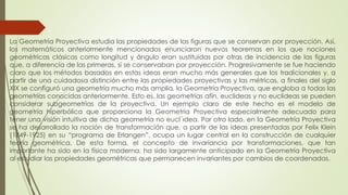 La Geometría Proyectiva estudia las propiedades de las figuras que se conservan por proyección. Así,
los matemáticos anteriormente mencionados enunciaron nuevos teoremas en los que nociones
geométricas clásicas como longitud y ángulo eran sustituidas por otras de incidencia de las figuras
que, a diferencia de las primeras, si se conservaban por proyección. Progresivamente se fue haciendo
claro que los métodos basados en estas ideas eran mucho más generales que los tradicionales y, a
partir de una cuidadosa distinción entre las propiedades proyectivas y las métricas, a finales del siglo
XIX se configuró una geometría mucho más amplia, la Geometría Proyectiva, que engloba a todas las
geometrías conocidas anteriormente. Esto es, las geometrías afín, euclideas y no euclideas se pueden
considerar subgeometrìas de la proyectiva. Un ejemplo claro de este hecho es el modelo de
geometría hiperbólica que proporciona la Geometría Proyectiva especialmente adecuado para
tener una visión intuitiva de dicha geometría no eucl´ıdea. Por otro lado, en la Geometría Proyectiva
se ha desarrollado la noción de transformación que, a partir de las ideas presentadas por Felix Klein
(1849-1925) en su “programa de Erlangen”, ocupa un lugar central en la construcción de cualquier
teoría geométrica. De esta forma, el concepto de invariancia por transformaciones, que tan
importante ha sido en la física moderna, ha sido largamente anticipado en la Geometría Proyectiva
al estudiar las propiedades geométricas que permanecen invariantes por cambios de coordenadas.
 
