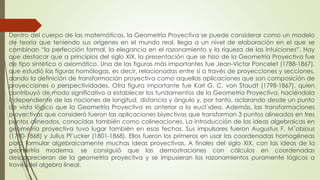 Dentro del cuerpo de las matemáticas, la Geometría Proyectiva se puede considerar como un modelo
de teoría que teniendo sus orígenes en el mundo real, llega a un nivel de elaboración en el que se
combinan “la perfección formal, la elegancia en el razonamiento y la riqueza de las intuiciones”. Hay
que destacar que a principios del siglo XIX, la presentación que se hizo de la Geometría Proyectiva fue
de tipo sintético o axiomático. Una de las figuras más importantes fue Jean-Victor Poncelet (1788-1867),
que estudió las figuras homólogas, es decir, relacionadas entre sí a través de proyecciones y secciones,
dando la definición de transformación proyectiva como aquellas aplicaciones que son composición de
proyecciones o perspectividades. Otra figura importante fue Karl G. C. von Staudt (1798-1867), quien
contribuyó de modo significativo a establecer los fundamentos de la Geometría Proyectiva, haciéndola
independiente de las nociones de longitud, distancia y ángulo y, por tanto, aclarando desde un punto
de vista lógico que la Geometría Proyectiva es anterior a la eucl´ıdea. Además, las transformaciones
proyectivas que consideró fueron las aplicaciones biyectivas que transforman 3 puntos alineados en tres
puntos alineados, conocidas también como colineaciones. La introducción de las ideas algebraicas en
geometría proyectiva tuvo lugar también en esas fechas. Sus impulsores fueron Augustus F. M¨obious
(1790-1868) y Julius Pl¨ucker (1801-1868). Ellos fueron los primeros en usar las coordenadas homogéneas
para formular algebraicamente muchas ideas proyectivas. A finales del siglo XIX, con las ideas de la
geometría moderna, se consiguió que las demostraciones con cálculos en coordenadas
desaparecieran de la geometría proyectiva y se impusieran los razonamientos puramente lógicos a
través del algebra lineal.
 