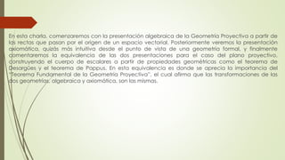 En esta charla, comenzaremos con la presentación algebraica de la Geometría Proyectiva a partir de
las rectas que pasan por el origen de un espacio vectorial. Posteriormente veremos la presentación
axiomática, quizás más intuitiva desde el punto de vista de una geometría formal, y finalmente
comentaremos la equivalencia de las dos presentaciones para el caso del plano proyectivo,
construyendo el cuerpo de escalares a partir de propiedades geométricas como el teorema de
Desargües y el teorema de Pappus. En esta equivalencia es donde se aprecia la importancia del
“Teorema Fundamental de la Geometría Proyectiva”, el cual afirma que las transformaciones de las
dos geometrías, algebraica y axiomática, son las mismas.
 