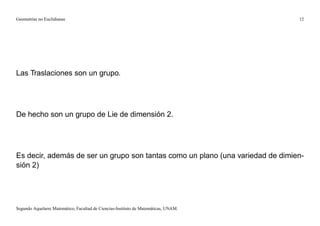 Geometrías no Euclidianas                                                            12




Las Traslaciones son un grupo.




De hecho son un grupo de Lie de dimensión 2.




Es decir, además de ser un grupo son tantas como un plano (una variedad de dimien-
sión 2)




Segundo Aquelarre Matemático, Facultad de Ciencias-Instituto de Matemáticas, UNAM.
 