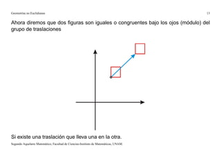 Geometrías no Euclidianas                                                            13


Ahora diremos que dos ﬁguras son iguales o congruentes bajo los ojos (módulo) del
grupo de traslaciones




Si existe una traslación que lleva una en la otra.
Segundo Aquelarre Matemático, Facultad de Ciencias-Instituto de Matemáticas, UNAM.
 
