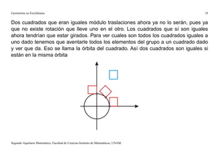 Geometrías no Euclidianas                                                            18


Dos cuadrados que eran iguales módulo traslaciones ahora ya no lo serán, pues ya
que no existe rotación que lleve uno en el otro. Los cuadrados que sí son iguales
ahora tendrían que estar girados. Para ver cuales son todos los cuadrados iguales a
uno dado tenemos que aventarle todos los elementos del grupo a un cuadrado dado
y ver que da. Eso se llama la órbita del cuadrado. Así dos cuadrados son iguales si
están en la misma órbita




Segundo Aquelarre Matemático, Facultad de Ciencias-Instituto de Matemáticas, UNAM.
 