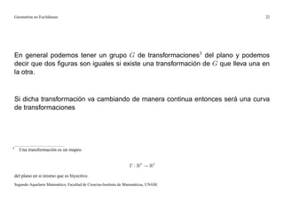 Geometrías no Euclidianas                                                            22




    En general podemos tener un grupo G de transformaciones3 del plano y podemos
    decir que dos ﬁguras son iguales si existe una transformación de G que lleva una en
    la otra.



    Si dicha transformación va cambiando de manera continua entonces será una curva
    de transformaciones




3
      Una transformación es un mapeo


                                                                     T : R2 ! R2

    del plano en si mismo que es biyectivo.
    Segundo Aquelarre Matemático, Facultad de Ciencias-Instituto de Matemáticas, UNAM.
 