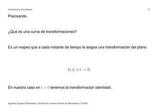 Geometrías no Euclidianas                                                            23


Precisando.



¿Qué es una curva de transformaciones?



Es un mapeo que a cada instante de tiempo le asigna una transformación del plano




                                                             [0; 1] 3 t ! Tt



En nuestro caso en t = 0 tenemos la transformación identidad.



Segundo Aquelarre Matemático, Facultad de Ciencias-Instituto de Matemáticas, UNAM.
 