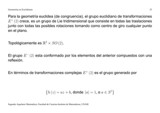 Geometrías no Euclidianas                                                            25


Para la geometría euclidea (de congruencia), el grupo euclidiano de transformaciones
E + (2) crece, es un grupo de Lie tridimensional que consiste en todas las traslaciones
junto con todas las posibles rotaciones tomando como centro de giro cualquier punto
en el plano.


Topológicamente es R2                       SO (2).


El grupo E (2) esta conformado por los elementos del anterior compuestos con una
reﬂexión.


En términos de transformaciones complejas E + (2) es el grupo generado por




                                        h (z) = az + b, donde jaj = 1, o a 2 S 1

Segundo Aquelarre Matemático, Facultad de Ciencias-Instituto de Matemáticas, UNAM.
 