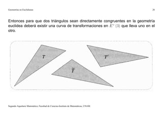 Geometrías no Euclidianas                                                            26




Entonces para que dos triángulos sean directamente congruentes en la geometría
euclidea deberá existir una curva de transformaciones en E + (3) que lleva uno en el
otro.




Segundo Aquelarre Matemático, Facultad de Ciencias-Instituto de Matemáticas, UNAM.
 