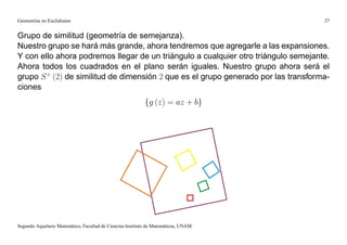 Geometrías no Euclidianas                                                            27


Grupo de similitud (geometría de semejanza).
Nuestro grupo se hará más grande, ahora tendremos que agregarle a las expansiones.
Y con ello ahora podremos llegar de un triángulo a cualquier otro triángulo semejante.
Ahora todos los cuadrados en el plano serán iguales. Nuestro grupo ahora será el
grupo S + (2) de similitud de dimensión 2 que es el grupo generado por las transforma-
ciones
                                                           fg (z) = az + bg




Segundo Aquelarre Matemático, Facultad de Ciencias-Instituto de Matemáticas, UNAM.
 