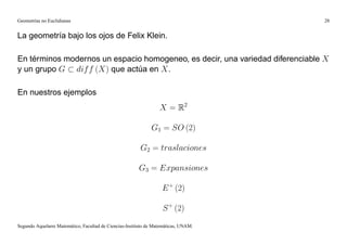 Geometrías no Euclidianas                                                            28


La geometría bajo los ojos de Felix Klein.

En términos modernos un espacio homogeneo, es decir, una variedad diferenciable X
y un grupo G dif f (X) que actúa en X .

En nuestros ejemplos
                                                                  X = R2

                                                              G1 = SO (2)

                                                         G2 = traslaciones

                                                        G3 = Expansiones

                                                                   E + (2)

                                                                   S + (2)
Segundo Aquelarre Matemático, Facultad de Ciencias-Instituto de Matemáticas, UNAM.
 