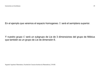 Geometrías no Euclidianas                                                            29




En el ejemplo que veremos el espacio homogeneo X será el semiplano superior.




Y nuestro grupo G será un subgrupo de Lie de 3 dimensiones del grupo de Möbius
que también es un grupo de Lie de dimensión 6.




Segundo Aquelarre Matemático, Facultad de Ciencias-Instituto de Matemáticas, UNAM.
 