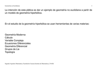 Geometrías no Euclidianas                                                            3


La intención de esta plática es dar un ejemplo de geometría no euclidiana a partir de
un modelo de geometría hiperbólica.



En el estudio de la geometría hiperbólica se usan herramientas de varias materias:



Geometría Moderna
Cálculo
Variable Compleja
Ecuaciones Diferenciales
Geometría Diferencial
Grupos de Lie
Topología



Segundo Aquelarre Matemático, Facultad de Ciencias-Instituto de Matemáticas, UNAM.
 