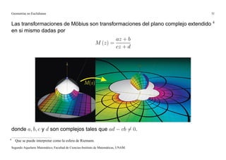 Geometrías no Euclidianas                                                                 31


    Las transformaciones de Möbius son transformaciones del plano complejo extendido 4
    en si mismo dadas por
                                                                        az + b
                                                                M (z) =
                                                                        cz + d




    donde a; b; c y d son complejos tales que ad                                   cb 6= 0.
4
      Que se puede interpretar como la esfera de Riemann.
    Segundo Aquelarre Matemático, Facultad de Ciencias-Instituto de Matemáticas, UNAM.
 
