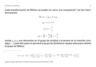 Geometrías no Euclidianas                                                                                            33


    Cada transformación de Möbius se puede ver como una composición5 de tres trans-
    formaciones
                                                             M (z) = g2 f                g1

                                                                   g1 = cz + d

                                                                                  1
                                                                     f (z) =
                                                                                  z
                                                   a       a
                                        g2 = b       d z+
                                                   c       c
    donde g1 y g2 son elementos en el grupo de similitud y la tercera es la inversión com-
    pleja f , y será ella quien le aportará al grupo de Similitud la riqueza extra para volverlo
    el grupo de Möbius.

5

                                              a         1    a  (cb ad) a (cb                 ad) + a (cz + d) az + b
                         g2 f     g1 = b        d           + =           + =                                 =
                                              c      cz + d  c  c (cz + d) c                  c (cz + d)        cz + d


    Segundo Aquelarre Matemático, Facultad de Ciencias-Instituto de Matemáticas, UNAM.
 