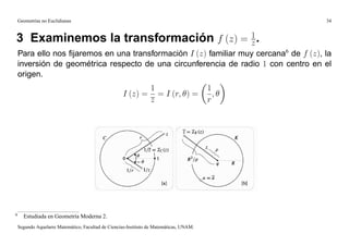 Geometrías no Euclidianas                                                                  34


                                       1
3 Examinemos la transformación f (z) = z .
    Para ello nos ﬁjaremos en una transformación I (z) familiar muy cercana6 de f (z), la
    inversión de geométrica respecto de una circunferencia de radio 1 con centro en el
    origen.
                                                            1                            1
                                                     I (z) = = I (r; ) =                   ;
                                                            z                            r




6
      Estudiada en Geometría Moderna 2.
    Segundo Aquelarre Matemático, Facultad de Ciencias-Instituto de Matemáticas, UNAM.
 