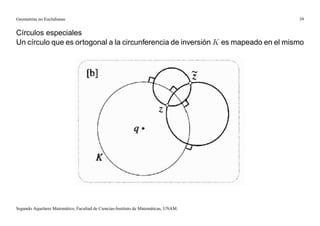 Geometrías no Euclidianas                                                            39


Círculos especiales
Un círculo que es ortogonal a la circunferencia de inversión K es mapeado en el mismo




Segundo Aquelarre Matemático, Facultad de Ciencias-Instituto de Matemáticas, UNAM.
 