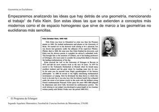 Geometrías no Euclidianas                                                            4


    Empezaremos analizando las ideas que hay detrás de una geometría, mencionando
    el trabajo1 de Felix Klein. Son estas ideas las que se extienden a conceptos más
    modernos como el de espacio homogeneo que sirve de marco a las geometrías no
    euclidianas más sencillas.




1
      El Programa de Erlangen
    Segundo Aquelarre Matemático, Facultad de Ciencias-Instituto de Matemáticas, UNAM.
 