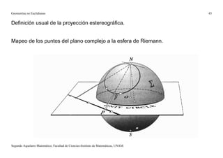 Geometrías no Euclidianas                                                            43


Deﬁnición usual de la proyección estereográﬁca.


Mapeo de los puntos del plano complejo a la esfera de Riemann.




Segundo Aquelarre Matemático, Facultad de Ciencias-Instituto de Matemáticas, UNAM.
 