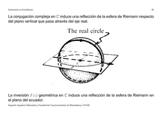 Geometrías no Euclidianas                                                            48


La conjugación compleja en C induce una reﬂección de la esfera de Riemann respecto
del plano vertical que pasa através del eje real.




La inversión I (z) geométrica en C induce una reﬂección de la esfera de Riemann en
el plano del ecuador.
Segundo Aquelarre Matemático, Facultad de Ciencias-Instituto de Matemáticas, UNAM.
 