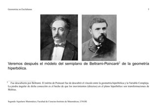 Geometrías no Euclidianas                                                                                                             5




    Veremos después el módelo del semiplano de Beltrami-Poincaré2 de la geometría
    hiperbólica.


2
      Fue descubierto por Beltrami. El mérito de Poincaré fue de descubrir el vínculo entre la geometría hiperbólica y la Variable Compleja.
    La piedra ángular de dicha conección es el hecho de que los movimientos (directos) en el plano hiperbólico son transformaciones de
    Mobius.



    Segundo Aquelarre Matemático, Facultad de Ciencias-Instituto de Matemáticas, UNAM.
 