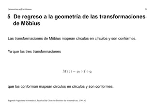 Geometrías no Euclidianas                                                                 50


5 De regreso a la geometría de las transformaciones
  de Möbius

Las transformaciones de Möbius mapean círculos en círculos y son conformes.


Ya que las tres transformaciones




                                                         M (z) = g2 f                g1



que las conforman mapean círculos en círculos y son conformes.


Segundo Aquelarre Matemático, Facultad de Ciencias-Instituto de Matemáticas, UNAM.
 