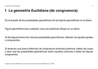 Geometrías no Euclidianas                                                             6


1 La geometría Euclidiana (de congruencia).

Es el estudio de las propiedades geométricas de las ﬁguras geométricas en el plano.


Figura geométrica sera cualquier cosa que podamos dibujar en un plano.


Si dos ﬁguras tienen las mismas propiedades geométricas, deberán ser iguales iguales
o congruentes.


Si tenemos una buena deﬁnición de congruencia entonces podemos voltear las cosas
y decir que las propiedades geométricas serán aquellas comunes a todas las ﬁguras
congruentes.


Segundo Aquelarre Matemático, Facultad de Ciencias-Instituto de Matemáticas, UNAM.
 