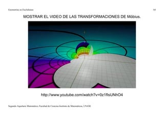Geometrías no Euclidianas                                                            64


              MOSTRAR EL VIDEO DE LAS TRANSFORMACIONES DE Möbius.




                                http://www.youtube.com/watch?v=0z1fIsUNhO4

Segundo Aquelarre Matemático, Facultad de Ciencias-Instituto de Matemáticas, UNAM.
 