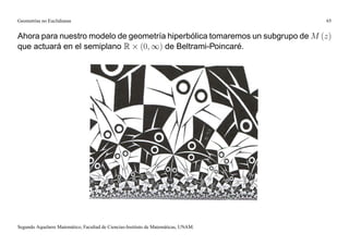 Geometrías no Euclidianas                                                            65


Ahora para nuestro modelo de geometría hiperbólica tomaremos un subgrupo de M (z)
que actuará en el semiplano R (0; 1) de Beltrami-Poincaré.




Segundo Aquelarre Matemático, Facultad de Ciencias-Instituto de Matemáticas, UNAM.
 