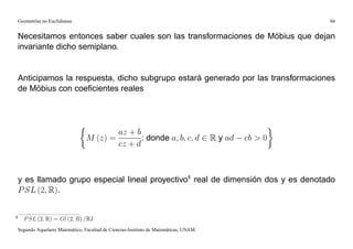 Geometrías no Euclidianas                                                                     66


    Necesitamos entonces saber cuales son las transformaciones de Möbius que dejan
    invariante dicho semiplano.


    Anticipamos la respuesta, dicho subgrupo estará generado por las transformaciones
    de Möbius con coeﬁcientes reales




                                                  az + b
                                   M (z) =               : donde a; b; c; d 2 R y ad     cb > 0
                                                  cz + d



    y es llamado grupo especial lineal proyectivo8 real de dimensión dos y es denotado
    P SL (2; R).

8
      P SL (2; R) = Gl (2; R) =RI
    Segundo Aquelarre Matemático, Facultad de Ciencias-Instituto de Matemáticas, UNAM.
 