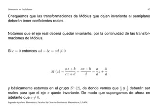 Geometrías no Euclidianas                                                            67


Chequemos que las transformaciones de Möbius que dejan invariante al semiplano
deberán tener coeﬁcientes reales.


Notamos que el eje real deberá quedar invariante, por la continuidad de las transfor-
maciones de Möbius.


Si c = 0 entonces ad                   bc = ad 6= 0



                                                   az + b az + b a   b
                                           M (z) =        =     = z+
                                                   cz + d   d    d   d


y básicamente estamos en el grupo S + (2), de donde vemos que a y d deberán ser
                                                              d
                                                                  b

reales para que el eje x quede invariante. De modo que supongamos de ahora en
adelante que c 6= 0.
Segundo Aquelarre Matemático, Facultad de Ciencias-Instituto de Matemáticas, UNAM.
 
