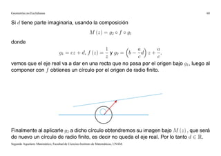 Geometrías no Euclidianas                                                                 68


Si d tiene parte imaginaria, usando la composición
                                                         M (z) = g2 f                g1
donde
                                         1            a        a
                                           y g2 = b
                                   g1 = cz + d, f (z) = d z+ ;
                                         z            c        c
vemos que el eje real va a dar en una recta que no pasa por el origen bajo g1, luego al
componer con f obtienes un círculo por el origen de radio ﬁnito.




Finalmente al aplicarle g2 a dicho círculo obtendremos su imagen bajo M (z) ; que será
de nuevo un círculo de radio ﬁnito, es decir no queda el eje real. Por lo tanto d 2 R.
Segundo Aquelarre Matemático, Facultad de Ciencias-Instituto de Matemáticas, UNAM.
 