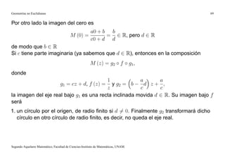 Geometrías no Euclidianas                                                                  69


Por otro lado la imagen del cero es
                                                         a0 + b b
                                          M (0) =              = 2 R, pero d 2 R
                                                         c0 + d d
de modo que b 2 R
Si c tiene parte imaginaria (ya sabemos que d 2 R), entonces en la composición
                                                        M (z) = g2 f                 g1;
donde
                                         1             a       a
                     g1 = cz + d, f (z) = y g2 = b       d z+ ;
                                         z             c       c
la imagen del eje real bajo g1 es una recta inclinada movida d 2 R. Su imagen bajo f
será
1. un círculo por el origen, de radio ﬁnito si d 6= 0: Finalmente g2 transformará dicho
   círculo en otro círculo de radio ﬁnito, es decir, no queda el eje real.




Segundo Aquelarre Matemático, Facultad de Ciencias-Instituto de Matemáticas, UNAM.
 