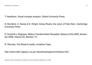 Geometrías no Euclidianas                                                            78




T. Needham, Visual complex analysis, Oxford University Press.


D. Mumford, C. Series & D. Wright, Indras Pearls, the vision of Felix Klein, Cambridge
University Press


D. Arnold & J. Rogness, Mobius Transformation Revealed, Notices of the AMS, Novem-
ber 2008, Volume 55, Number 10.


R. Penrose, The Road to reality, Jonathan Cape.


http://www.math.nagoya-u.ac.jp/~kawahira/programs/moebius.html


Segundo Aquelarre Matemático, Facultad de Ciencias-Instituto de Matemáticas, UNAM.
 