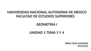 UNIVERSIDAD NACIONAL AUTONOMA DE MEXICO 
FACULTAD DE ESTUDIOS SUPERIORES 
GEOMETRIA I 
UNIDAD 3 TEMA 3 Y 4 
IRMA CRUZ GUEVARA 
415123235 
 