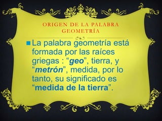 ORIGEN DE LA PALABRA
GEOMETRÍA
 La palabra geometría está
formada por las raíces
griegas : “geo”, tierra, y
“metrón”, medida, por lo
tanto, su significado es
“medida de la tierra”.
 