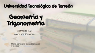 Geometría y
Trigonometría
Actividad 1.2
Áreas y Volúmenes
María Sanjuana González López
2°B PIAM
Universidad Tecnológica de Torreón
 