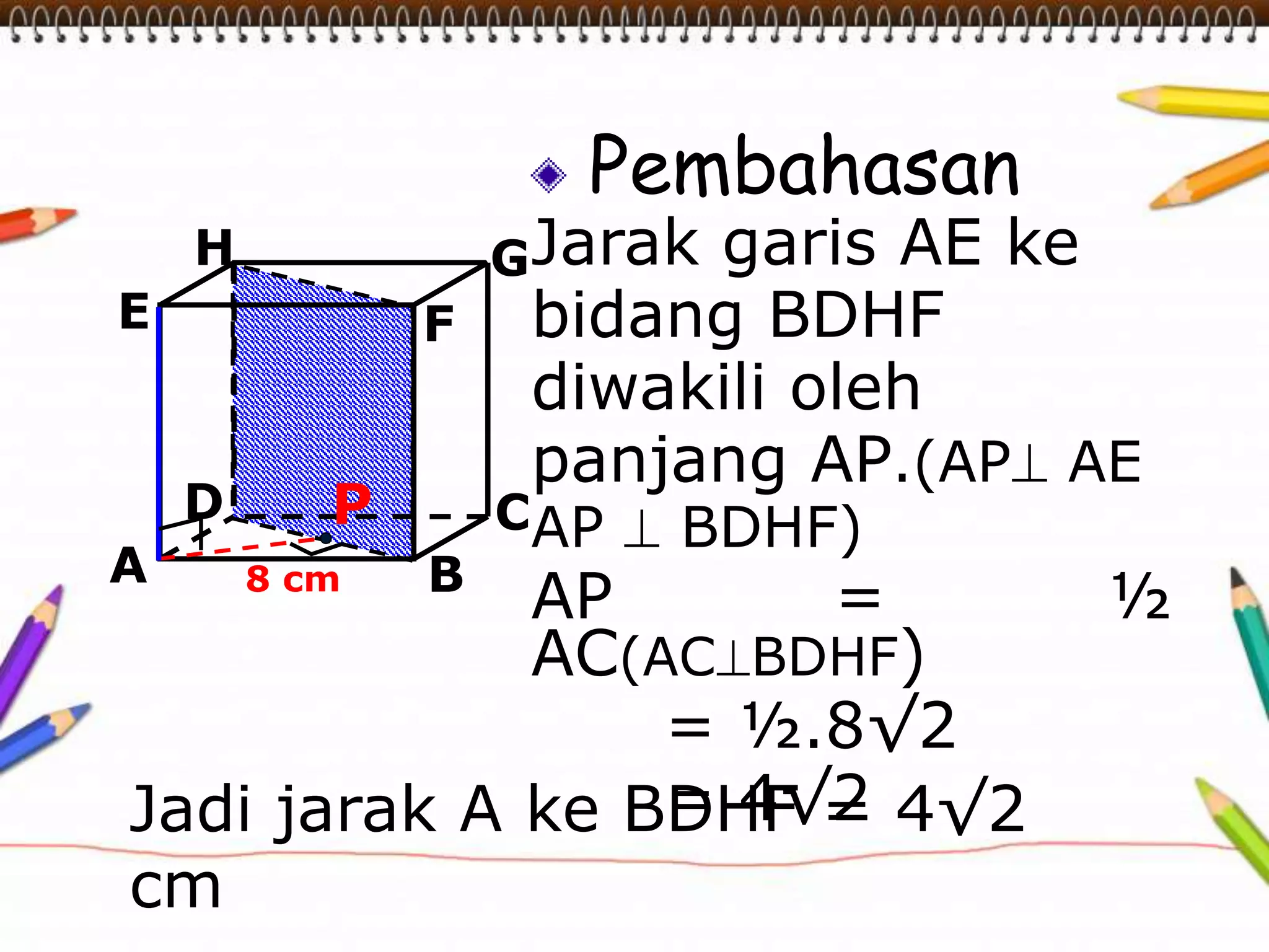 Pembahasan
Jarak garis AE ke
bidang BDHF
diwakili oleh
panjang AP.(AP AE
AP  BDHF)
AP = ½
AC(ACBDHF)
= ½.8√2
= 4√2
A B
CD
H
E F
G
8 cm
P
Jadi jarak A ke BDHF = 4√2
cm
 