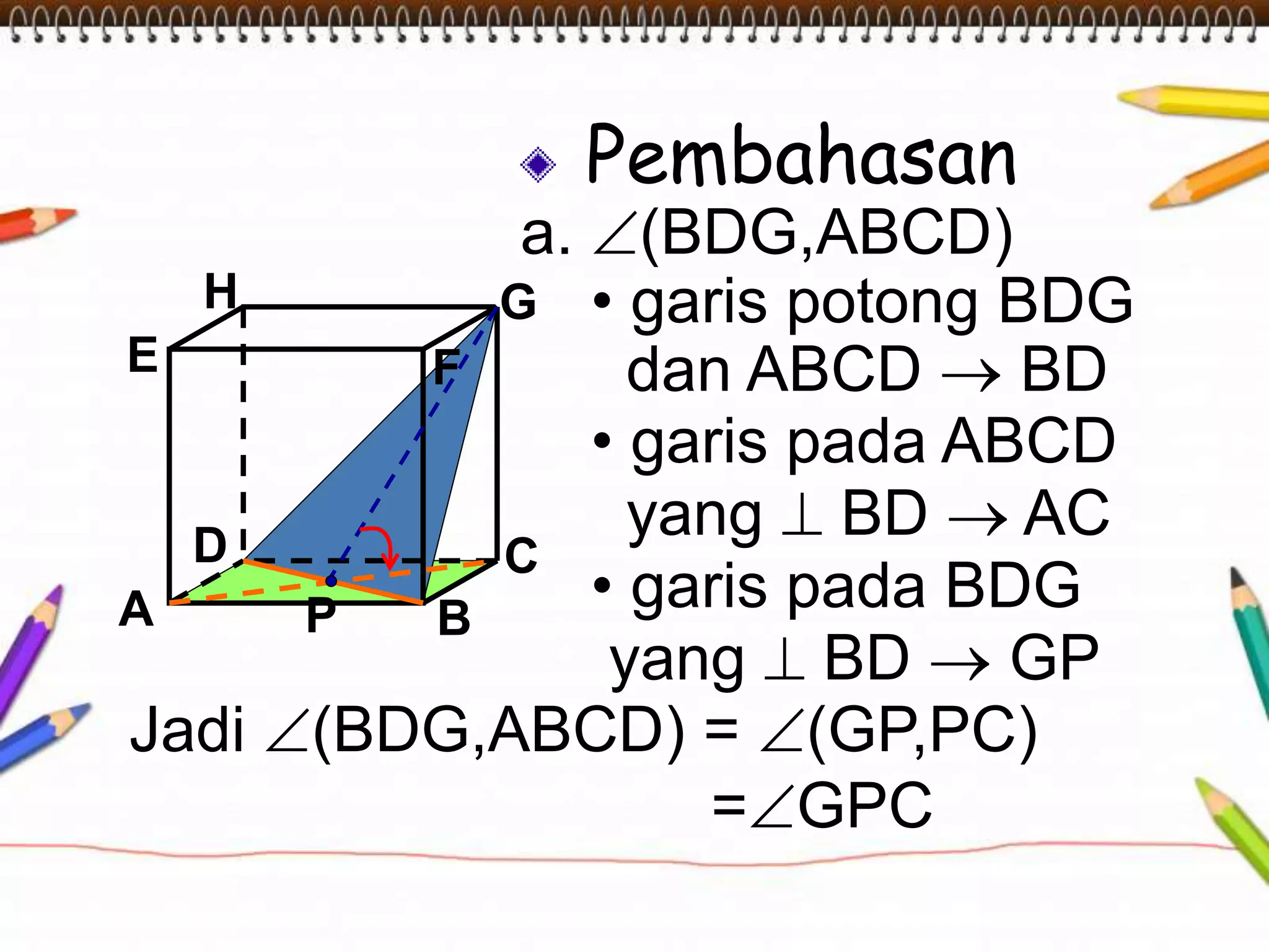 Pembahasan
a. (BDG,ABCD)
• garis potong BDG
dan ABCD  BD
• garis pada ABCD
yang  BD  AC
• garis pada BDG
yang  BD  GP
A B
CD
H
E F
G
Jadi (BDG,ABCD) = (GP,PC)
=GPC
P
 