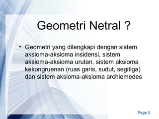 Geometri Netral ?
• Geometri yang dilengkapi dengan sistem
aksioma-aksioma insidensi, sistem
aksioma-aksioma urutan, sistem aksioma
kekongruenan (ruas garis, sudut, segitiga)
dan sistem aksioma-aksioma archiemedes
 